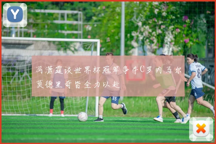 冯潇霆谈世界杯冠军争夺C罗内马尔莫德里奇皆全力以赴