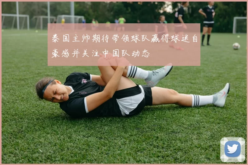 泰国主帅期待带领球队赢得球迷自豪感并关注中国队动态